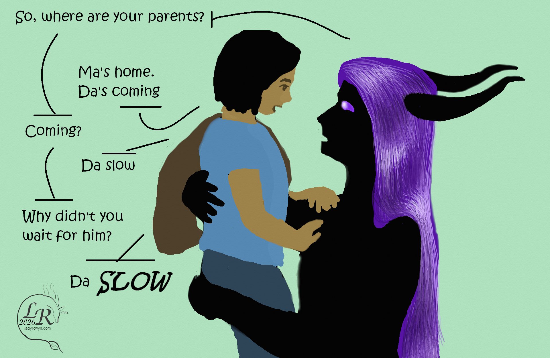 
Zhenshay, holding smol child in his arms: “So, where are your parents?”
Smol child: “Ma’s home. Da’s coming.”
Zhenshay: “Coming?”
Smol child: “Da slow.”
Zhenshay: “Why didn’t you wait for him?”
Smol child: “Da slow”, with heavy emphasis on the word slow
